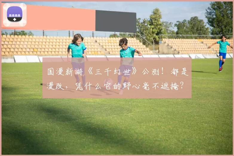 国漫新游《三千幻世》公测！都是漫改，凭什么它的野心毫不遮掩？