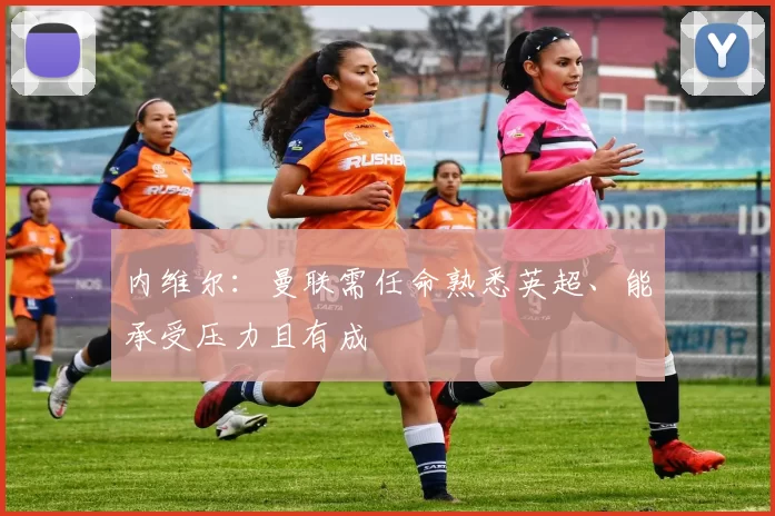 内维尔：曼联需任命熟悉英超、能承受压力且有成