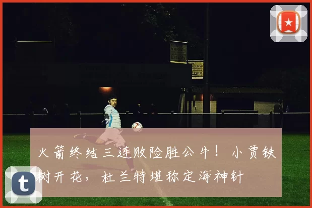火箭终结三连败险胜公牛！小贾铁树开花，杜兰特堪称定海神针