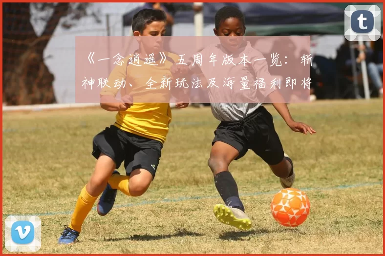 《一念逍遥》五周年版本一览：斩神联动、全新玩法及海量福利即将上线