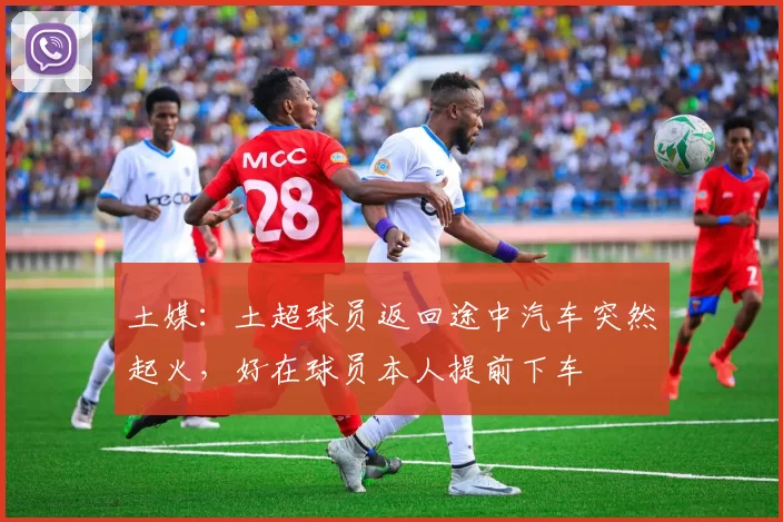 土媒：土超球员返回途中汽车突然起火，好在球员本人提前下车