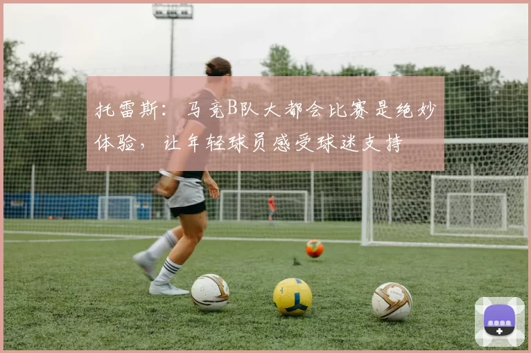 托雷斯：马竞B队大都会比赛是绝妙体验，让年轻球员感受球迷支持