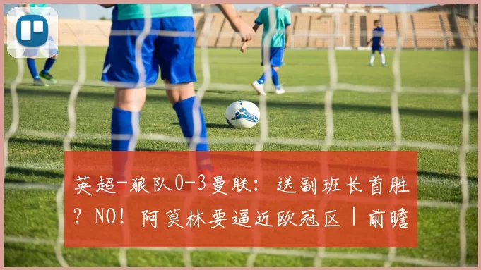英超-狼队0-3曼联：送副班长首胜？NO！阿莫林要逼近欧冠区｜前瞻