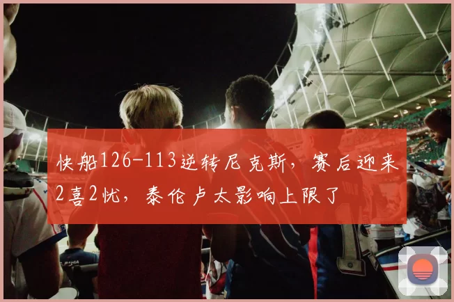 快船126-113逆转尼克斯，赛后迎来2喜2忧，泰伦卢太影响上限了