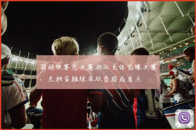 羽超联赛总决赛浙江竞体无缘决赛，王昶黄雅琼混双首搭成看点