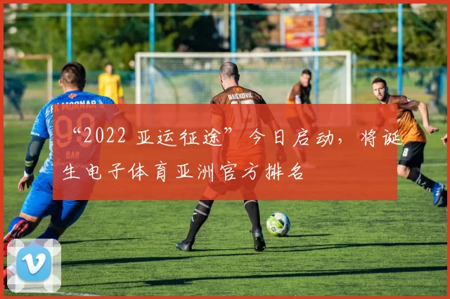 “2022 亚运征途”今日启动，将诞生电子体育亚洲官方排名