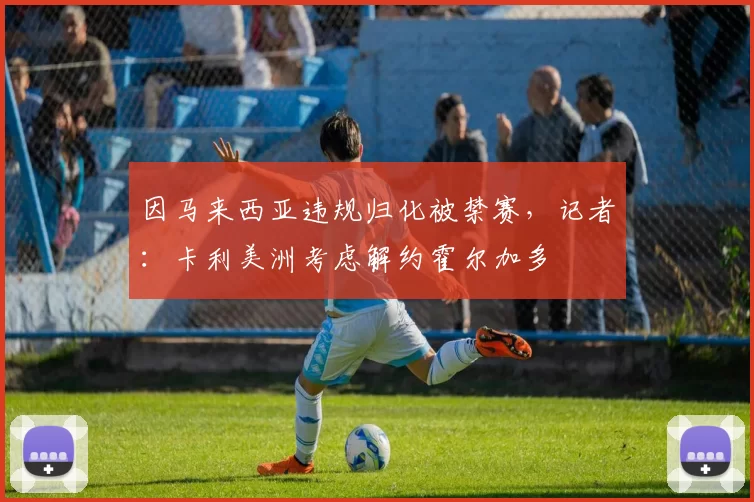 因马来西亚违规归化被禁赛，记者：卡利美洲考虑解约霍尔加多