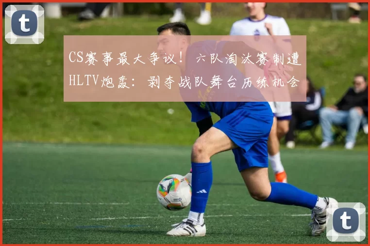 CS赛事最大争议！六队淘汰赛制遭HLTV炮轰：剥夺战队舞台历练机会