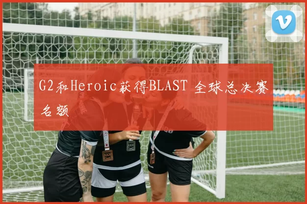 G2和Heroic获得BLAST 全球总决赛名额