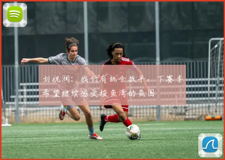 刘祝润：我们有机会扳平，下赛季希望继续感受梭鱼湾的氛围