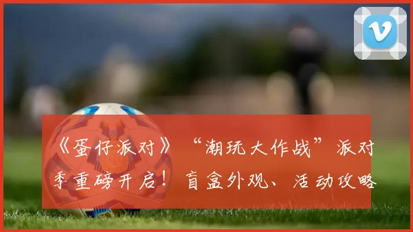 《蛋仔派对》“潮玩大作战”派对季重磅开启！盲盒外观、活动攻略、主题关卡正式揭晓