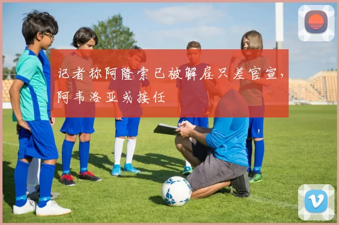 记者称阿隆索已被解雇只差官宣，阿韦洛亚或接任