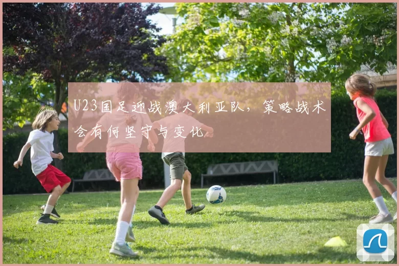 U23国足迎战澳大利亚队，策略战术会有何坚守与变化