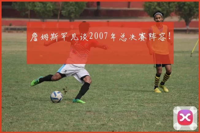 詹姆斯罕见谈2007年总决赛阵容！