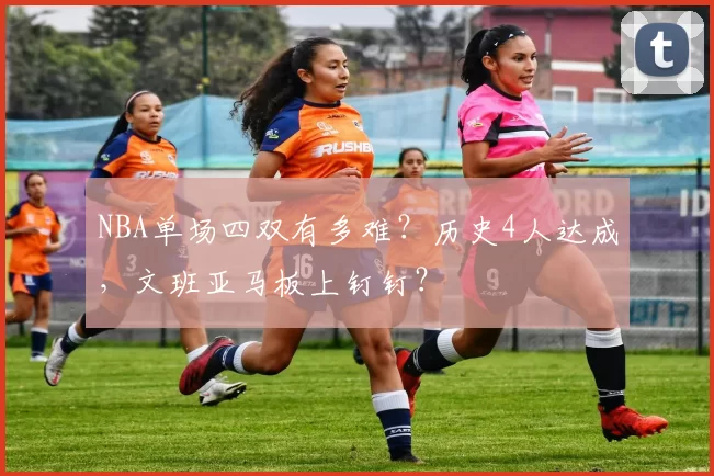 NBA单场四双有多难？历史4人达成，文班亚马板上钉钉？