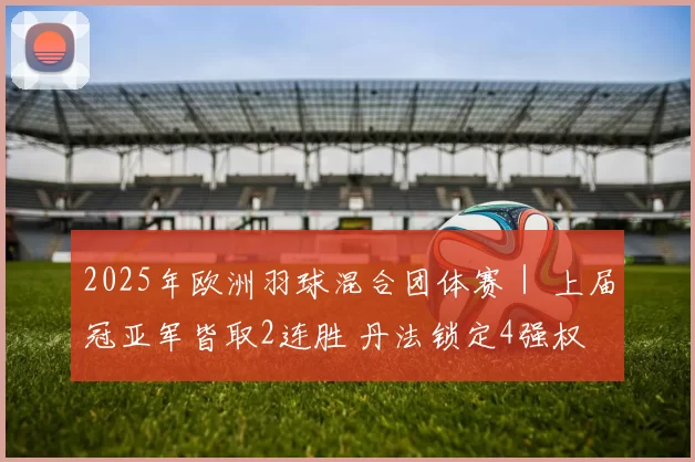 2025年欧洲羽球混合团体赛｜ 上届冠亚军皆取2连胜 丹法锁定4强权