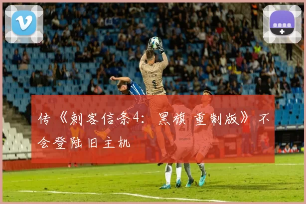 传《刺客信条4：黑旗 重制版》不会登陆旧主机