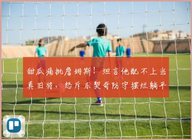 甜瓜痛批詹姆斯！坦言他配不上当真旧将，怒斥东契奇防守摆烂躺平