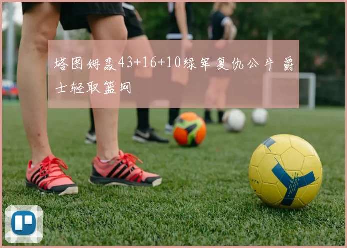 塔图姆轰43+16+10绿军复仇公牛 爵士轻取篮网