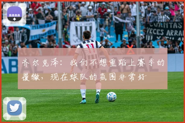 齐尔克泽：我们不想重蹈上赛季的覆辙，现在球队的氛围非常好