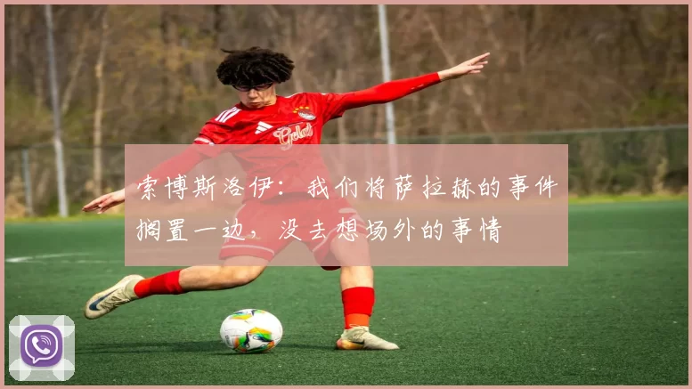 索博斯洛伊：我们将萨拉赫的事件搁置一边，没去想场外的事情