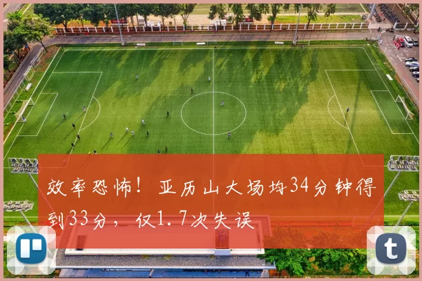 效率恐怖！亚历山大场均34分钟得到33分，仅1.7次失误