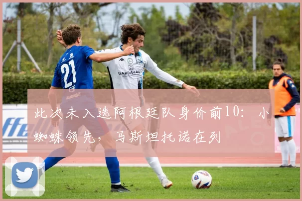 此次未入选阿根廷队身价前10：小蜘蛛领先，马斯坦托诺在列