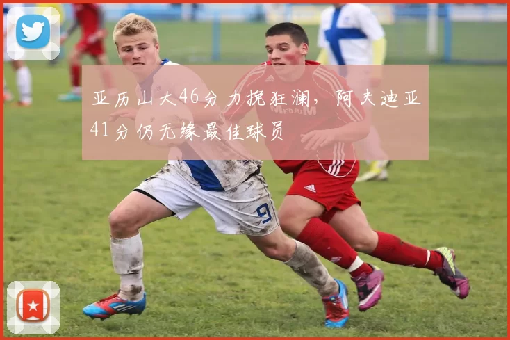 亚历山大46分力挽狂澜，阿夫迪亚41分仍无缘最佳球员