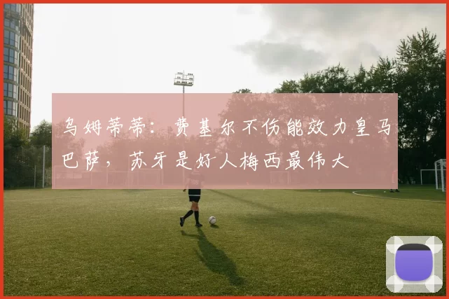 乌姆蒂蒂：费基尔不伤能效力皇马巴萨，苏牙是好人梅西最伟大