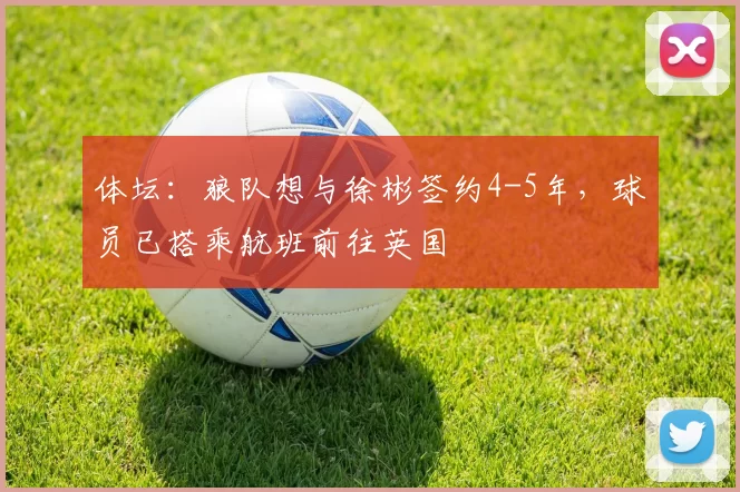 体坛：狼队想与徐彬签约4-5年，球员已搭乘航班前往英国