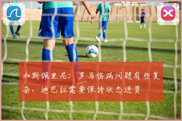 加斯佩里尼：罗马伤病问题有些复杂，迪巴拉需要保持状态连贯
