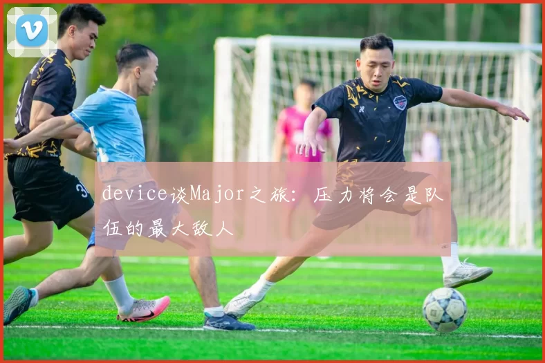 device谈Major之旅：压力将会是队伍的最大敌人