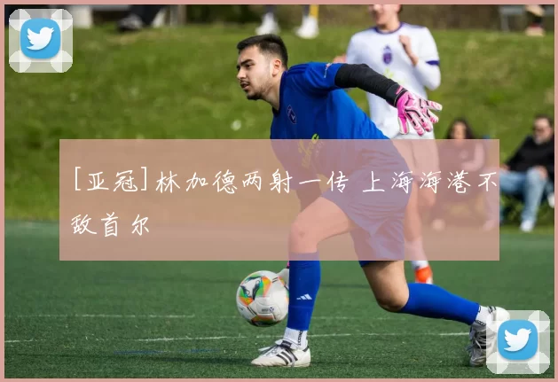 [亚冠]林加德两射一传 上海海港不敌首尔