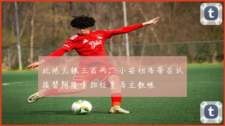 此地无银三百两：小安切洛蒂否认接替阿隆索担任皇马主教练