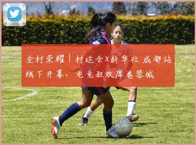 全村荣耀｜村运会x新华社 成都站线下开幕，电竞狂欢席卷蓉城