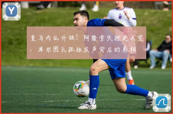 皇马内乱升级！阿隆索失控更衣室，库尔图瓦孤独发声背后的真相