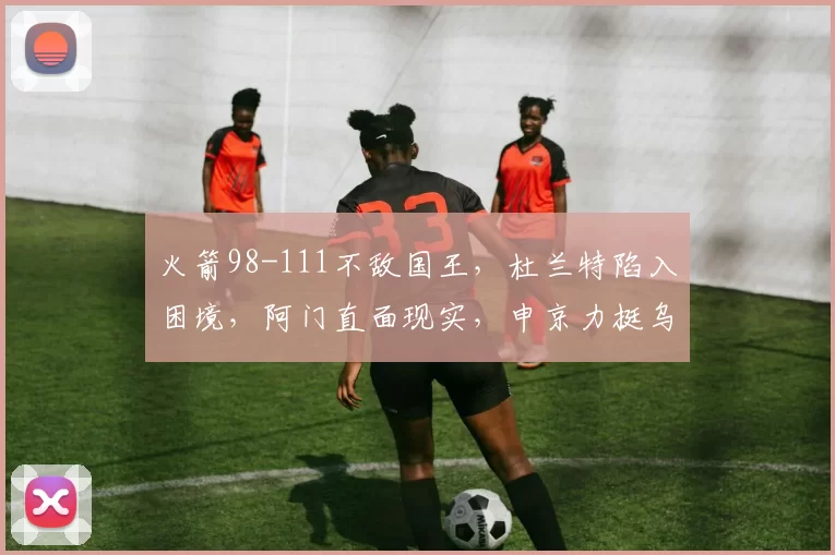 火箭98-111不敌国王，杜兰特陷入困境，阿门直面现实，申京力挺乌度卡