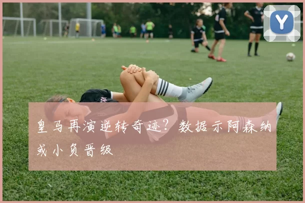 皇马再演逆转奇迹？数据示阿森纳或小负晋级