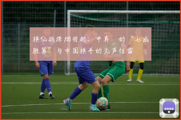 棋仙战烽烟将起：申真谞的“七成胜算”与中国棋手的无声惊雷