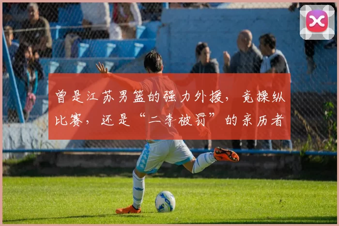 曾是江苏男篮的强力外援，竟操纵比赛，还是“二李被罚”的亲历者